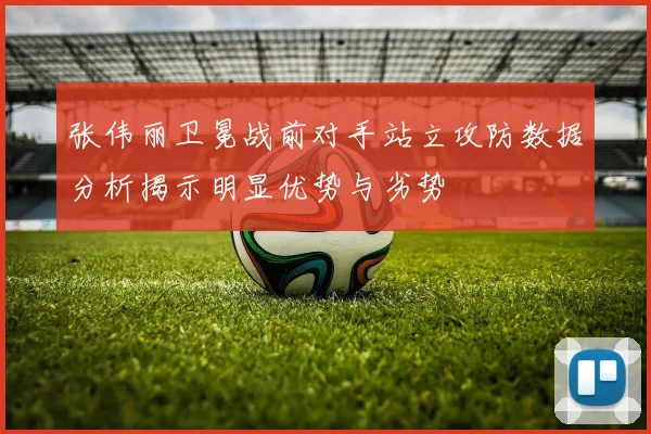 张伟丽卫冕战前对手站立攻防数据分析揭示明显优势与劣势