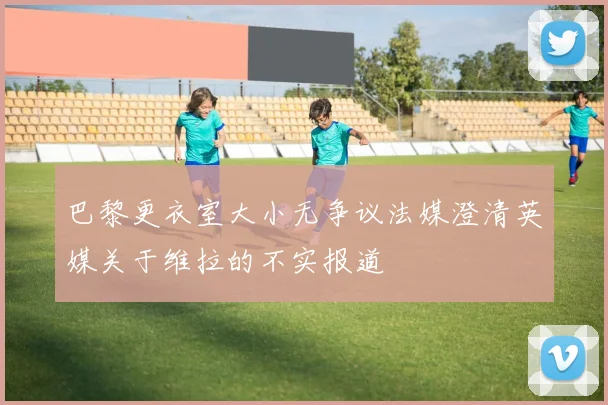 巴黎更衣室大小无争议法媒澄清英媒关于维拉的不实报道