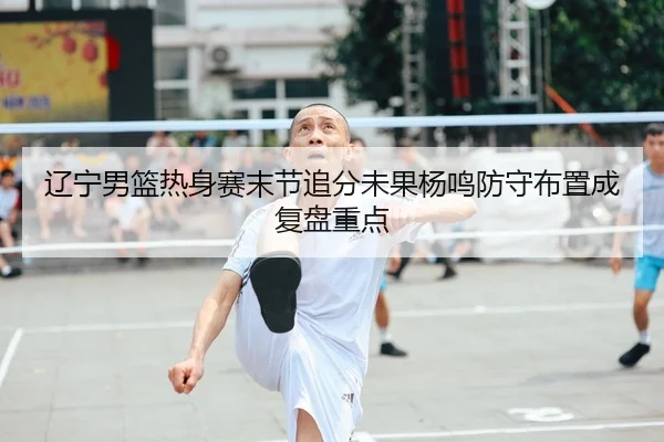辽宁男篮热身赛末节追分未果杨鸣防守布置成复盘重点